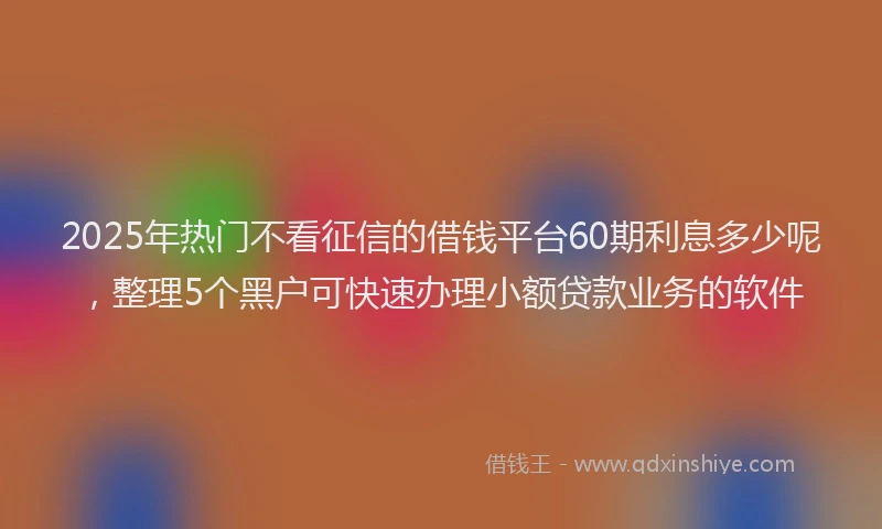 2025年热门不看征信的借钱平台60期利息多少呢，整理5个黑户可快速办理小额贷款业务的软件