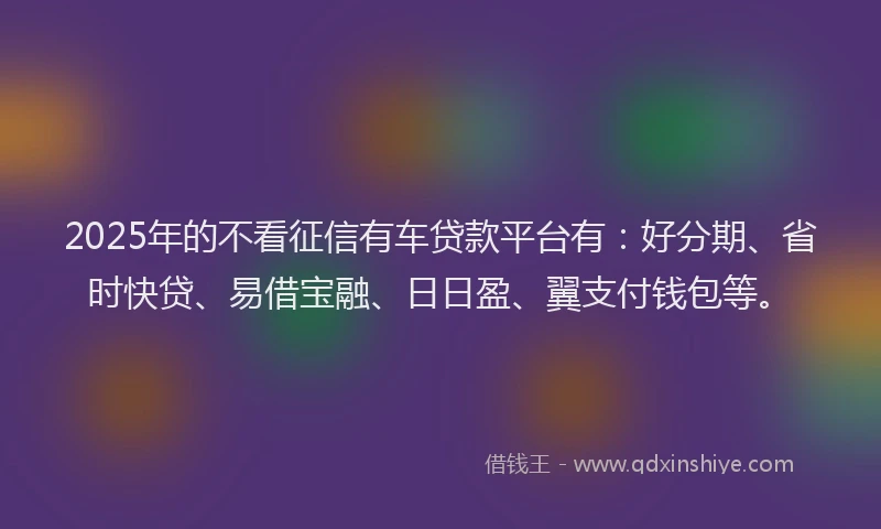 2025年的不看征信有车贷款平台有：好分期、省时快贷、易借宝融、日日盈、翼支付钱包等。