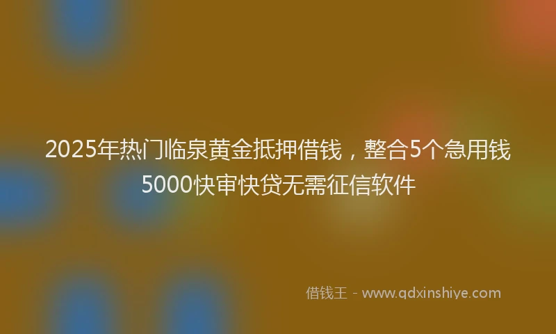 2025年热门临泉黄金抵押借钱，整合5个急用钱5000快审快贷无需征信软件