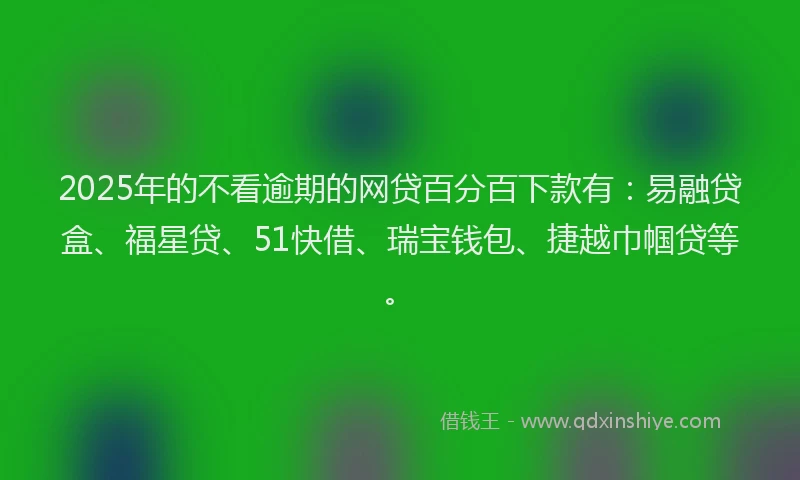 2025年的不看逾期的网贷百分百下款有：易融贷盒、福星贷、51快借、瑞宝钱包、捷越巾帼贷等。