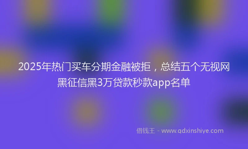 2025年热门买车分期金融被拒，总结五个无视网黑征信黑3万贷款秒款app名单