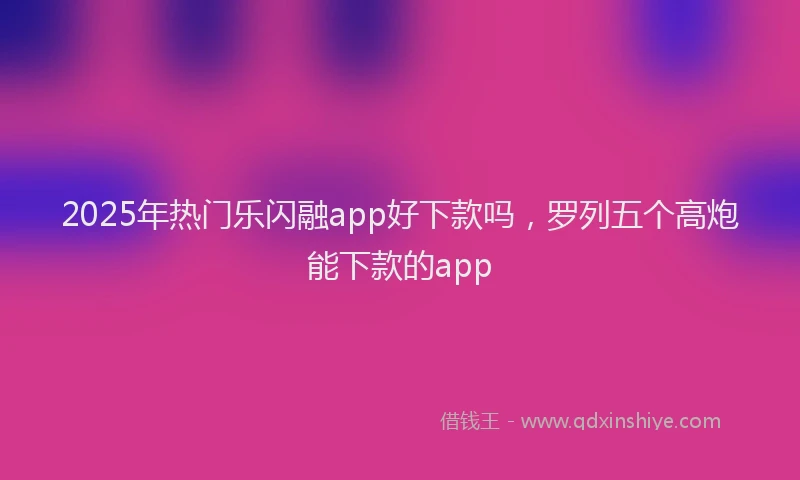 2025年热门乐闪融app好下款吗，罗列五个高炮能下款的app