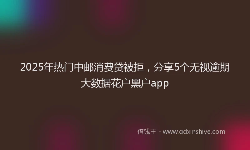 2025年热门中邮消费贷被拒，分享5个无视逾期大数据花户黑户app
