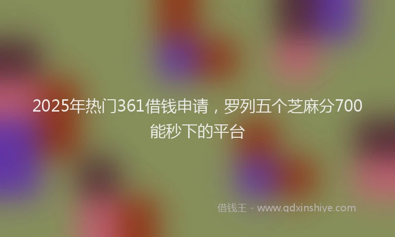 2025年热门361借钱申请，罗列五个芝麻分700能秒下的平台
