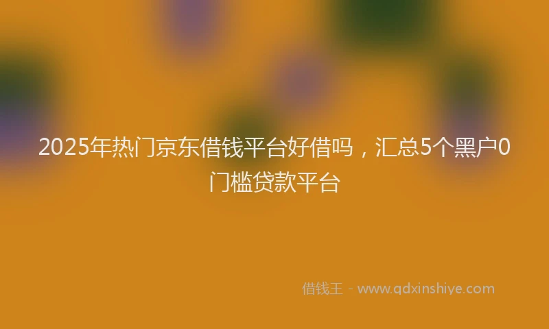2025年热门京东借钱平台好借吗，汇总5个黑户0门槛贷款平台