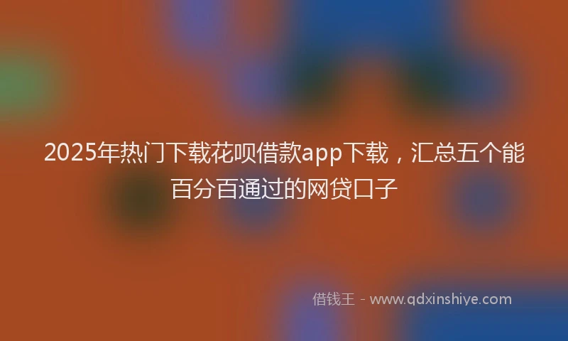 2025年热门下载花呗借款app下载，汇总五个能百分百通过的网贷口子