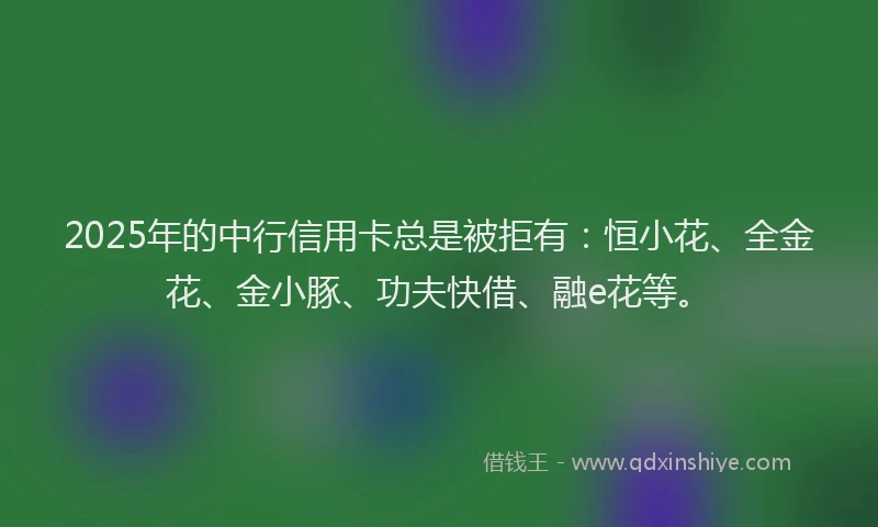 2025年的中行信用卡总是被拒有：恒小花、全金花、金小豚、功夫快借、融e花等。