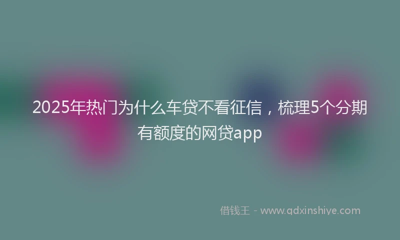 2025年热门为什么车贷不看征信，梳理5个分期有额度的网贷app