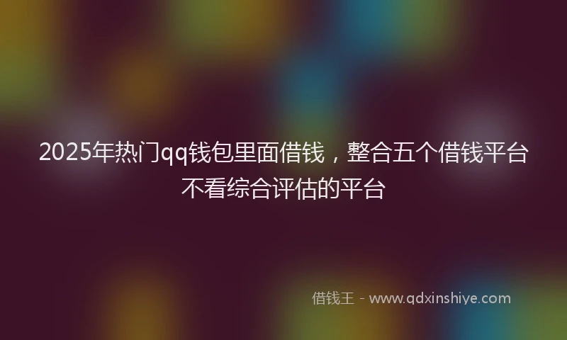 2025年热门qq钱包里面借钱，整合五个借钱平台不看综合评估的平台
