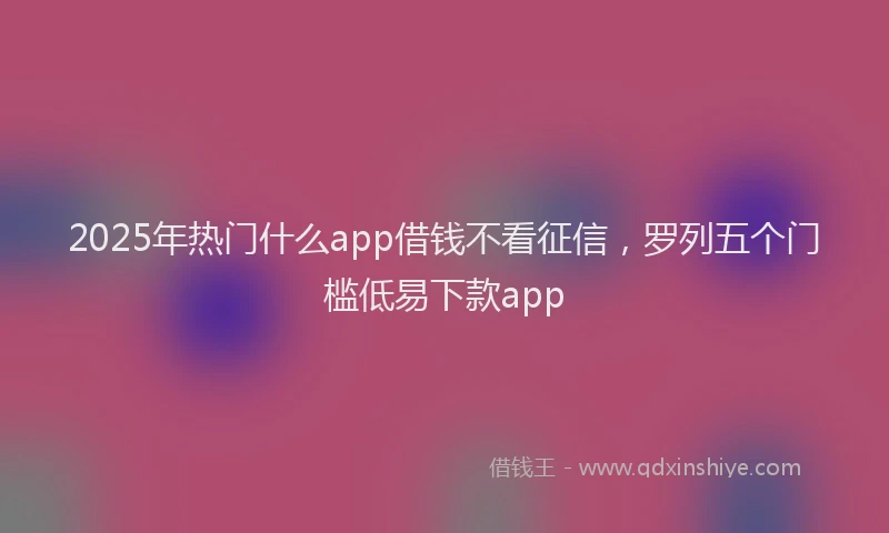 2025年热门什么app借钱不看征信，罗列五个门槛低易下款app