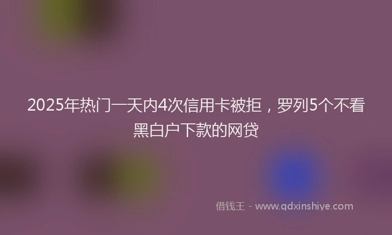 2025年热门一天内4次信用卡被拒，罗列5个不看黑白户下款的网贷
