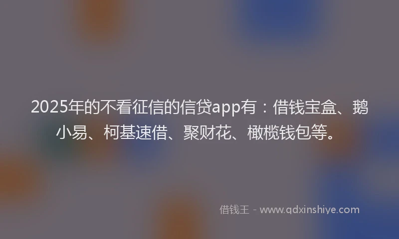 2025年的不看征信的信贷app有：借钱宝盒、鹅小易、柯基速借、聚财花、橄榄钱包等。