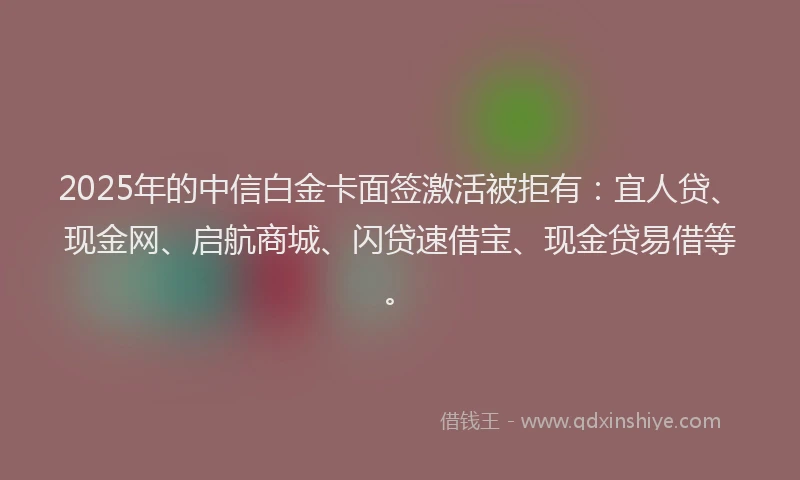 2025年的中信白金卡面签激活被拒有：宜人贷、现金网、启航商城、闪贷速借宝、现金贷易借等。