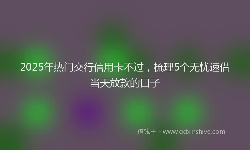 2025年热门交行信用卡不过，梳理5个无忧速借当天放款的口子
