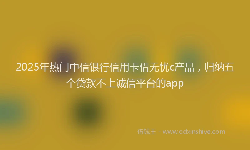 2025年热门中信银行信用卡借无忧c产品，归纳五个贷款不上诚信平台的app