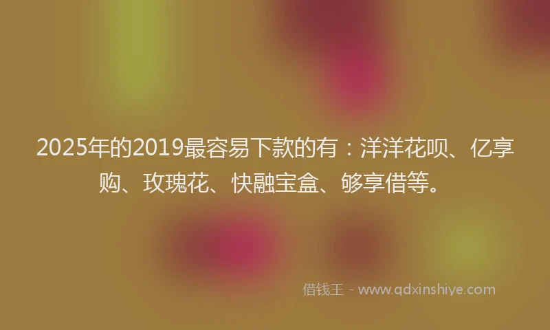 2025年的2019最容易下款的有：洋洋花呗、亿享购、玫瑰花、快融宝盒、够享借等。