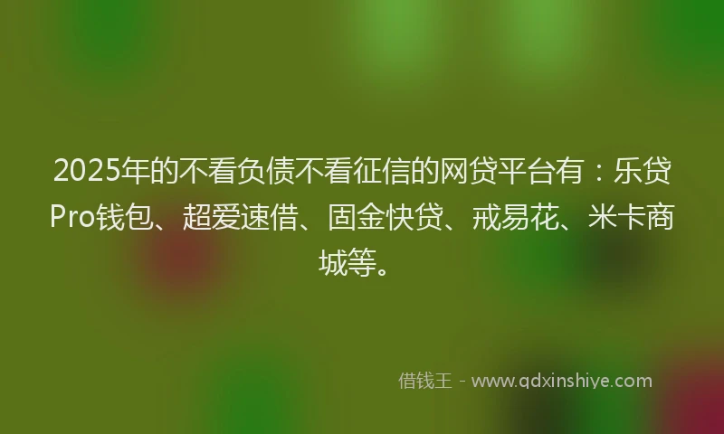 2025年的不看负债不看征信的网贷平台有：乐贷Pro钱包、超爱速借、固金快贷、戒易花、米卡商城等。