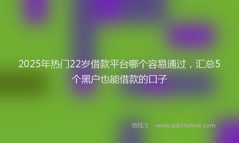 2025年热门22岁借款平台哪个容易通过，汇总5个黑户也能借款的口子