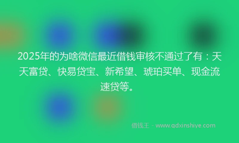 2025年的为啥微信最近借钱审核不通过了有：天天富贷、快易贷宝、新希望、琥珀买单、现金流速贷等。