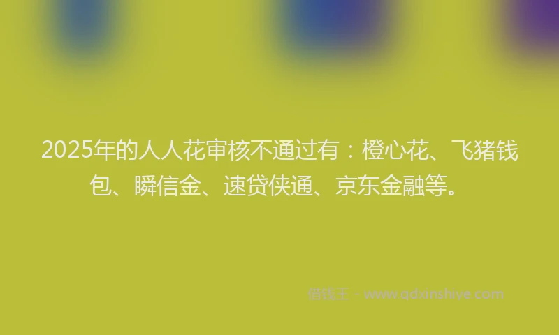 2025年的人人花审核不通过有：橙心花、飞猪钱包、瞬信金、速贷侠通、京东金融等。