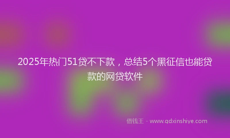 2025年热门51贷不下款，总结5个黑征信也能贷款的网贷软件
