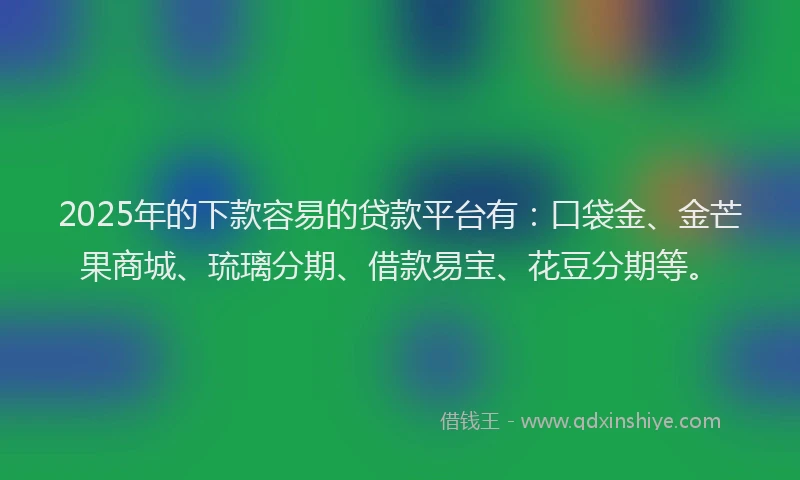 2025年的下款容易的贷款平台有：口袋金、金芒果商城、琉璃分期、借款易宝、花豆分期等。