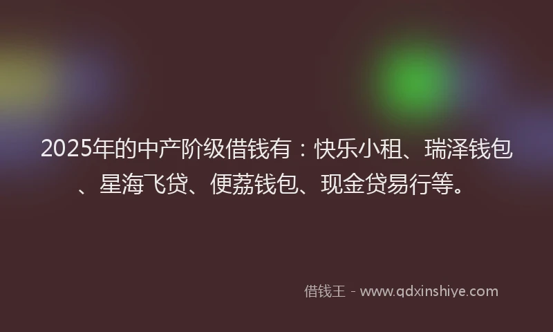 2025年的中产阶级借钱有：快乐小租、瑞泽钱包、星海飞贷、便荔钱包、现金贷易行等。