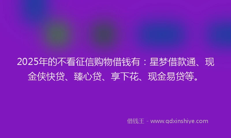 2025年的不看征信购物借钱有：星梦借款通、现金侠快贷、臻心贷、享下花、现金易贷等。