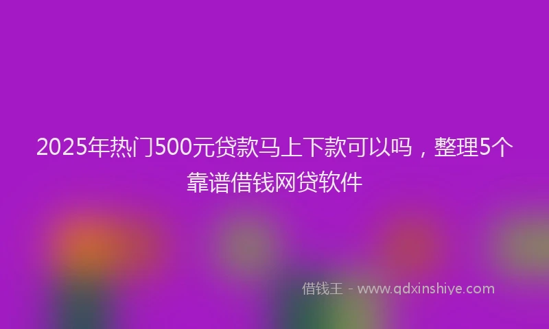 2025年热门500元贷款马上下款可以吗，整理5个靠谱借钱网贷软件