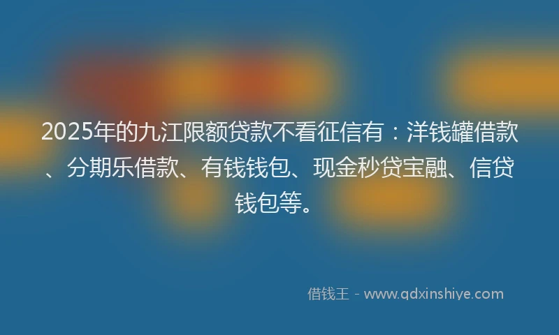 2025年的九江限额贷款不看征信有：洋钱罐借款、分期乐借款、有钱钱包、现金秒贷宝融、信贷钱包等。