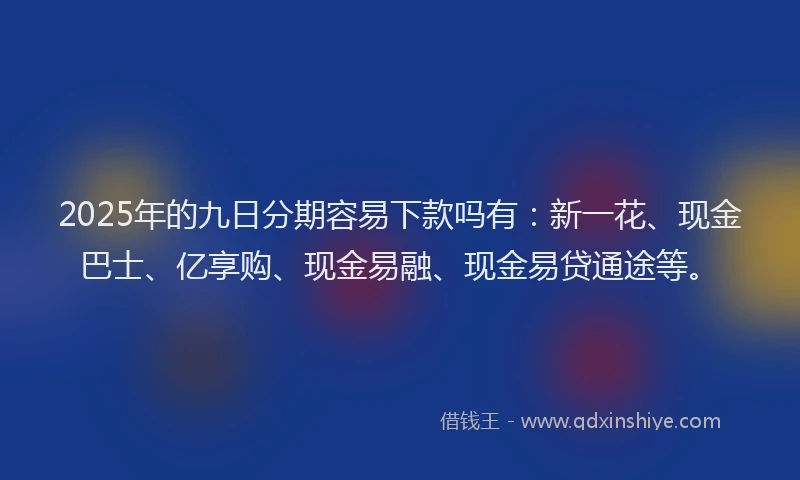 2025年的九日分期容易下款吗有：新一花、现金巴士、亿享购、现金易融、现金易贷通途等。