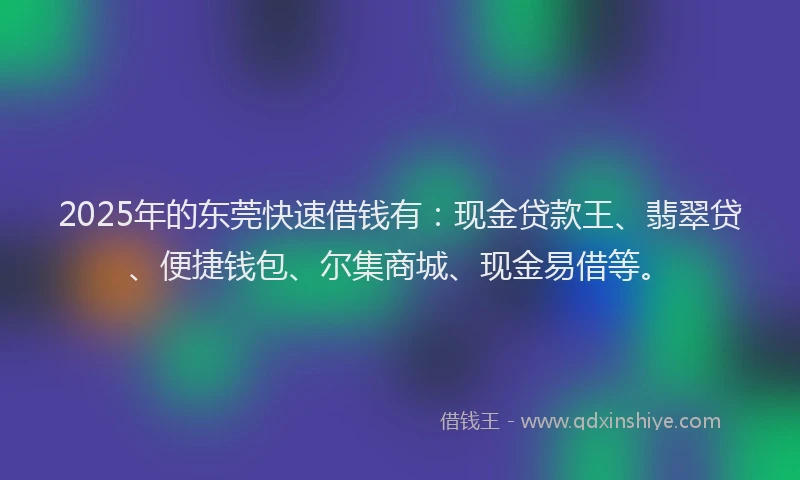2025年的东莞快速借钱有：现金贷款王、翡翠贷、便捷钱包、尔集商城、现金易借等。