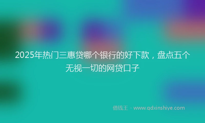 2025年热门三惠贷哪个银行的好下款，盘点五个无视一切的网贷口子