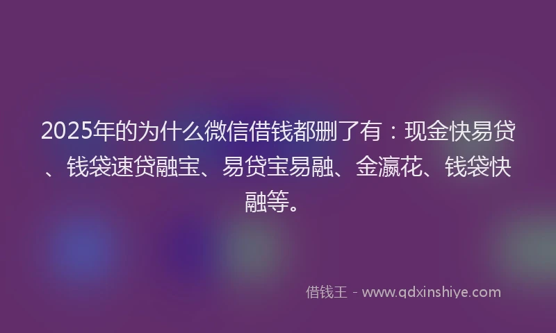 2025年的为什么微信借钱都删了有：现金快易贷、钱袋速贷融宝、易贷宝易融、金瀛花、钱袋快融等。