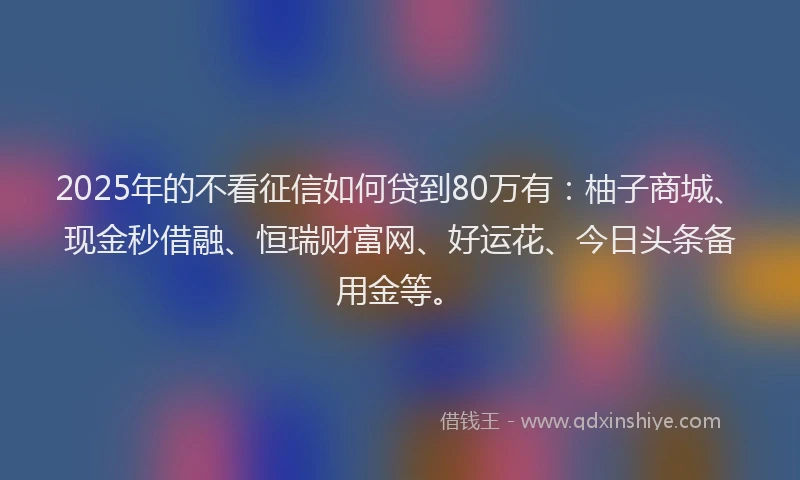 2025年的不看征信如何贷到80万有：柚子商城、现金秒借融、恒瑞财富网、好运花、今日头条备用金等。