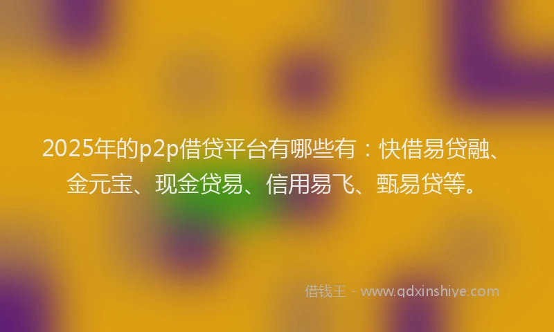 2025年的p2p借贷平台有哪些有：快借易贷融、金元宝、现金贷易、信用易飞、甄易贷等。
