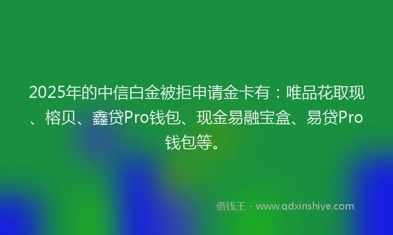 2025年的中信白金被拒申请金卡有：唯品花取现、榕贝、鑫贷Pro钱包、现金易融宝盒、易贷Pro钱包等。