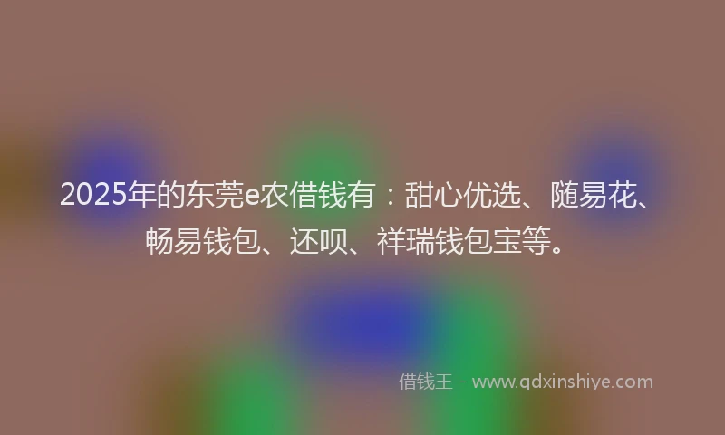 2025年的东莞e农借钱有：甜心优选、随易花、畅易钱包、还呗、祥瑞钱包宝等。