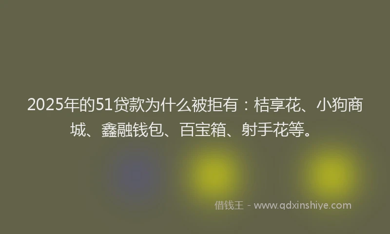 2025年的51贷款为什么被拒有：桔享花、小狗商城、鑫融钱包、百宝箱、射手花等。