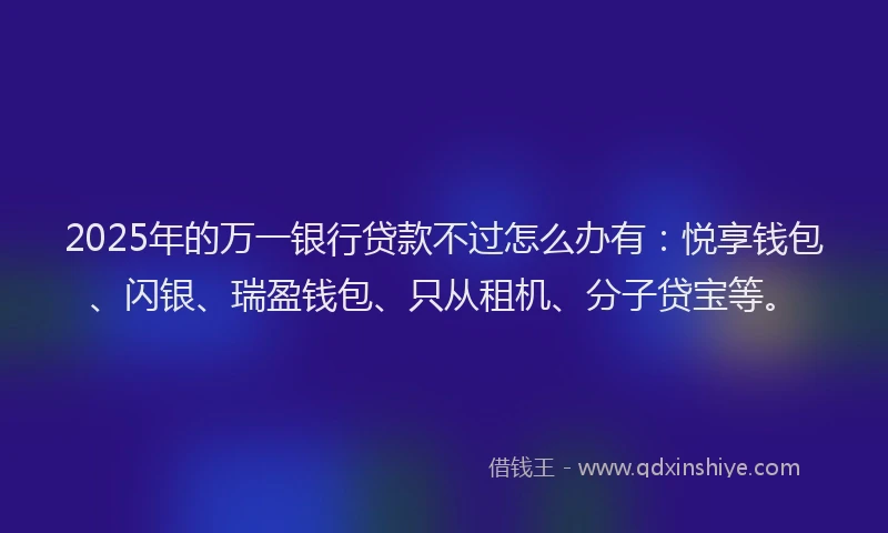 2025年的万一银行贷款不过怎么办有：悦享钱包、闪银、瑞盈钱包、只从租机、分子贷宝等。