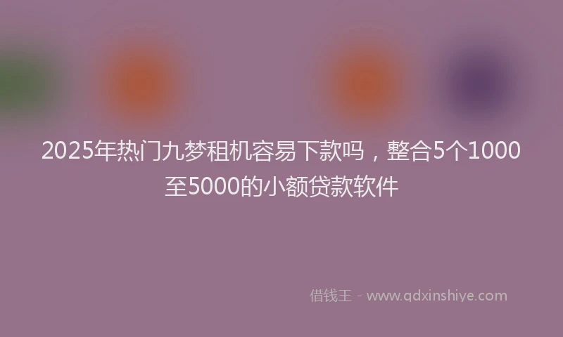 2025年热门九梦租机容易下款吗，整合5个1000至5000的小额贷款软件