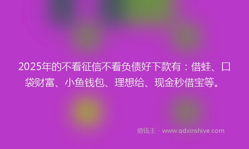 2025年的不看征信不看负债好下款有：借蛙、口袋财富、小鱼钱包、理想给、现金秒借宝等。