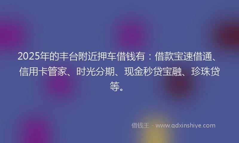 2025年的丰台附近押车借钱有：借款宝速借通、信用卡管家、时光分期、现金秒贷宝融、珍珠贷等。