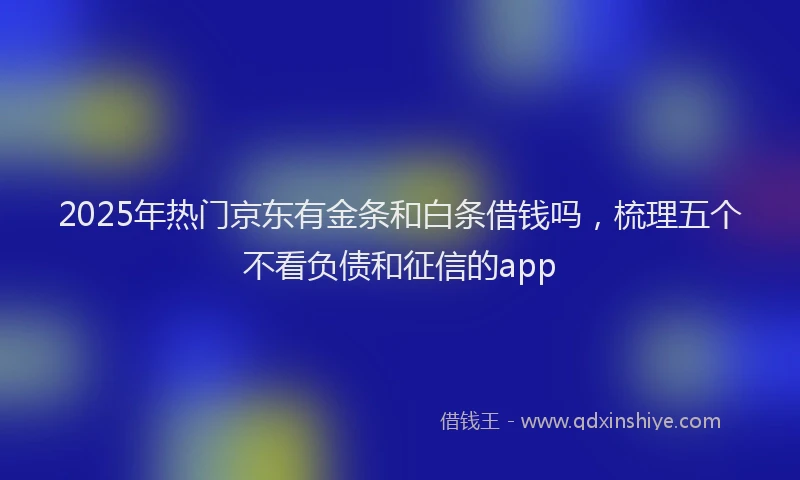 2025年热门京东有金条和白条借钱吗，梳理五个不看负债和征信的app
