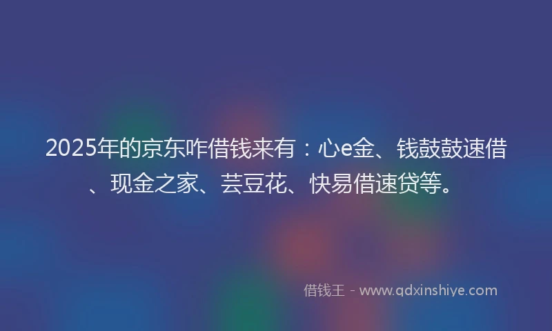 2025年的京东咋借钱来有：心e金、钱鼓鼓速借、现金之家、芸豆花、快易借速贷等。