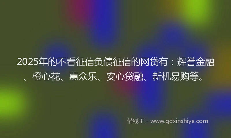 2025年的不看征信负债征信的网贷有：辉誉金融、橙心花、惠众乐、安心贷融、新机易购等。