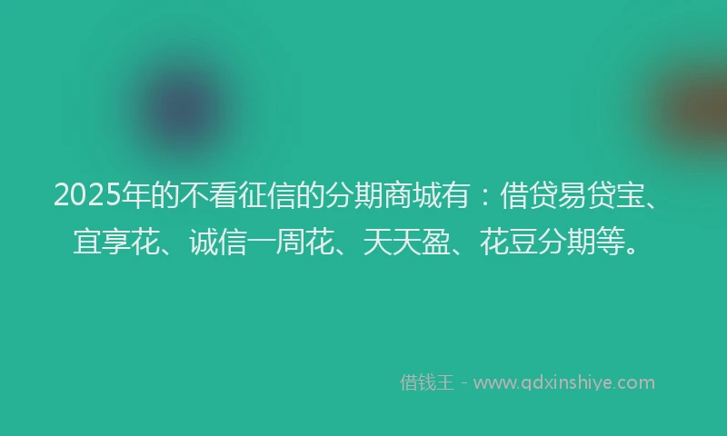 2025年的不看征信的分期商城有：借贷易贷宝、宜享花、诚信一周花、天天盈、花豆分期等。