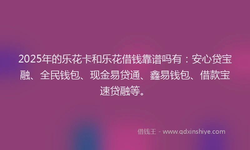 2025年的乐花卡和乐花借钱靠谱吗有：安心贷宝融、全民钱包、现金易贷通、鑫易钱包、借款宝速贷融等。