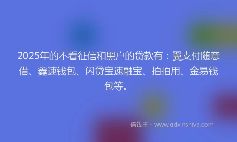 2025年的不看征信和黑户的贷款有：翼支付随意借、鑫速钱包、闪贷宝速融宝、拍拍用、金易钱包等。