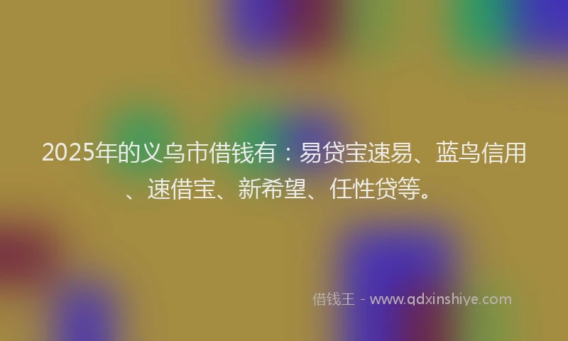 2025年的义乌市借钱有：易贷宝速易、蓝鸟信用、速借宝、新希望、任性贷等。